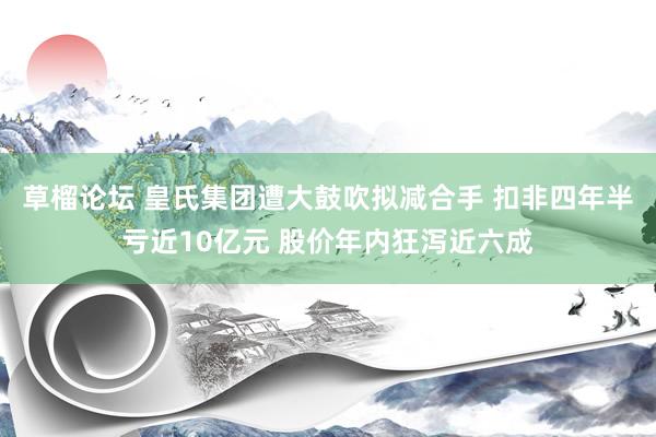 草榴论坛 皇氏集团遭大鼓吹拟减合手 扣非四年半亏近10亿元 股价年内狂泻近六成