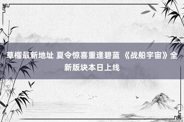 草榴最新地址 夏令惊喜重逢碧蓝 《战船宇宙》全新版块本日上线