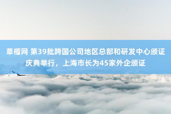 草榴网 第39批跨国公司地区总部和研发中心颁证庆典举行，上海市长为45家外企颁证