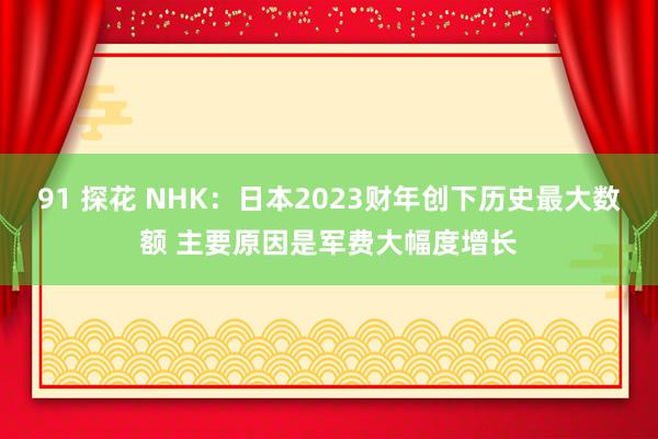 91 探花 NHK：日本2023财年创下历史最大数额 主要原因是军费大幅度增长