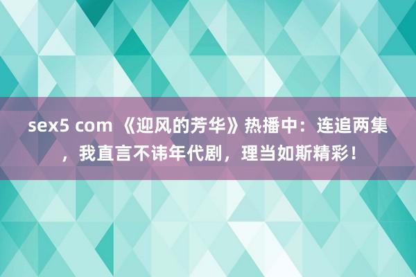 sex5 com 《迎风的芳华》热播中：连追两集，我直言不讳年代剧，理当如斯精彩！