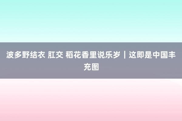 波多野结衣 肛交 稻花香里说乐岁｜这即是中国丰充图