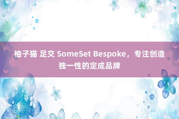 柚子猫 足交 SomeSet Bespoke，专注创造独一性的定成品牌