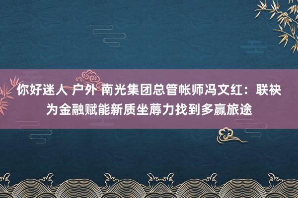 你好迷人 户外 南光集团总管帐师冯文红：联袂为金融赋能新质坐蓐力找到多赢旅途