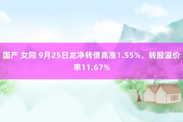 国产 女同 9月25日龙净转债高涨1.55%，转股溢价率11.67%