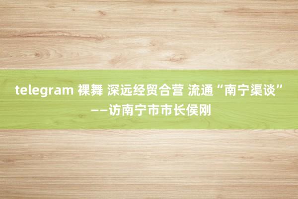 telegram 裸舞 深远经贸合营 流通“南宁渠谈” ——访南宁市市长侯刚