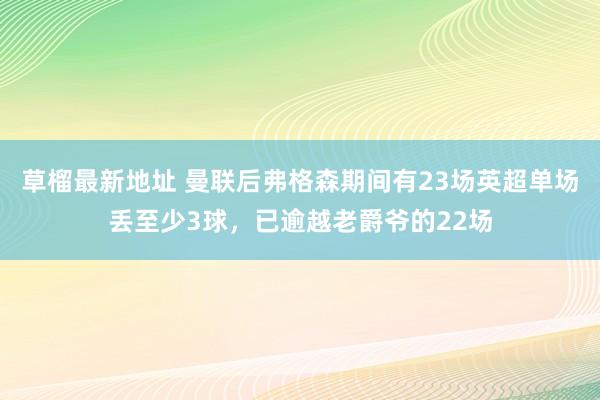 草榴最新地址 曼联后弗格森期间有23场英超单场丢至少3球，已逾越老爵爷的22场