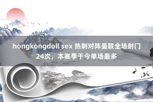 hongkongdoll sex 热刺对阵曼联全场射门24次，本赛季于今单场最多