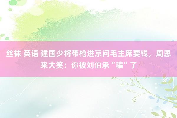 丝袜 英语 建国少将带枪进京问毛主席要钱，周恩来大笑：你被刘伯承“骗”了