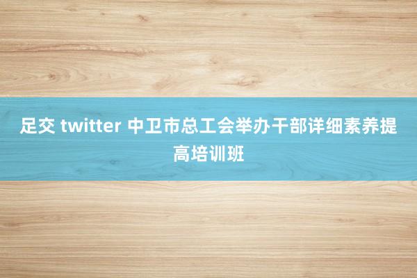 足交 twitter 中卫市总工会举办干部详细素养提高培训班