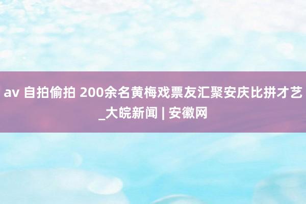 av 自拍偷拍 200余名黄梅戏票友汇聚安庆比拼才艺_大皖新闻 | 安徽网