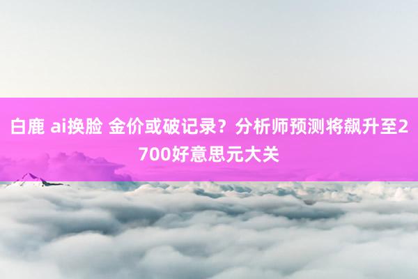 白鹿 ai换脸 金价或破记录？分析师预测将飙升至2700好意思元大关