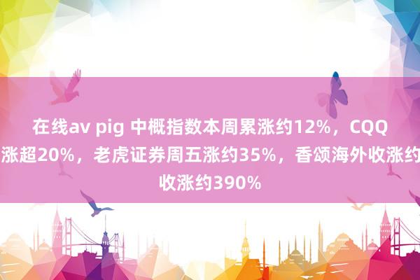 在线av pig 中概指数本周累涨约12%，CQQQ本周涨超20%，老虎证券周五涨约35%，香颂海外收涨约390%