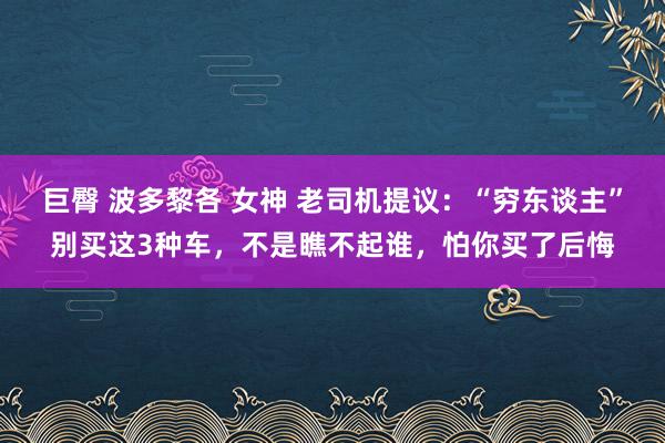 巨臀 波多黎各 女神 老司机提议：“穷东谈主”别买这3种车，不是瞧不起谁，怕你买了后悔