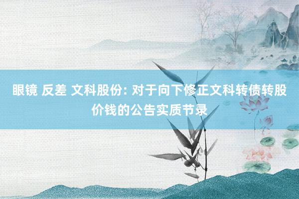 眼镜 反差 文科股份: 对于向下修正文科转债转股价钱的公告实质节录