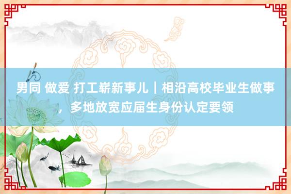 男同 做爱 打工崭新事儿｜相沿高校毕业生做事，多地放宽应届生身份认定要领