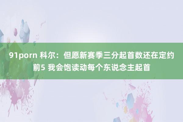 91porn 科尔：但愿新赛季三分起首数还在定约前5 我会饱读动每个东说念主起首