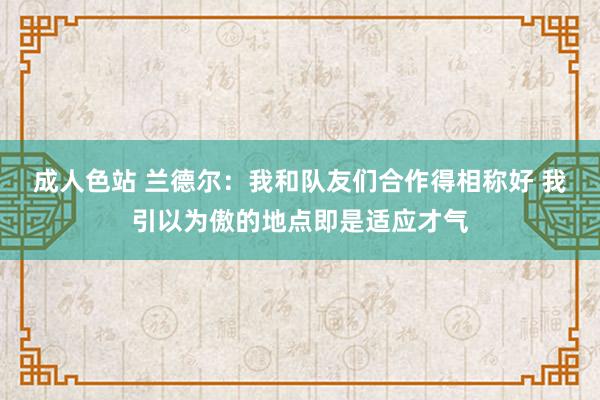 成人色站 兰德尔：我和队友们合作得相称好 我引以为傲的地点即是适应才气