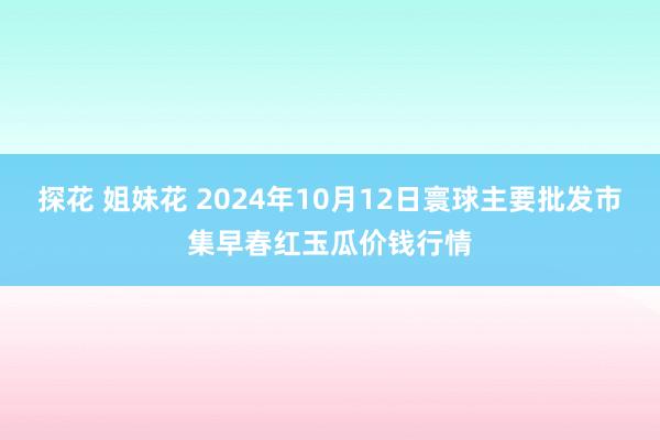 探花 姐妹花 2024年10月12日寰球主要批发市集早春红玉瓜价钱行情