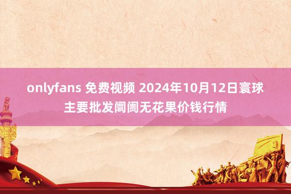 onlyfans 免费视频 2024年10月12日寰球主要批发阛阓无花果价钱行情