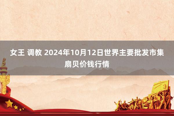 女王 调教 2024年10月12日世界主要批发市集扇贝价钱行情