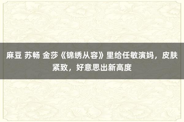 麻豆 苏畅 金莎《锦绣从容》里给任敏演妈，皮肤紧致，好意思出新高度