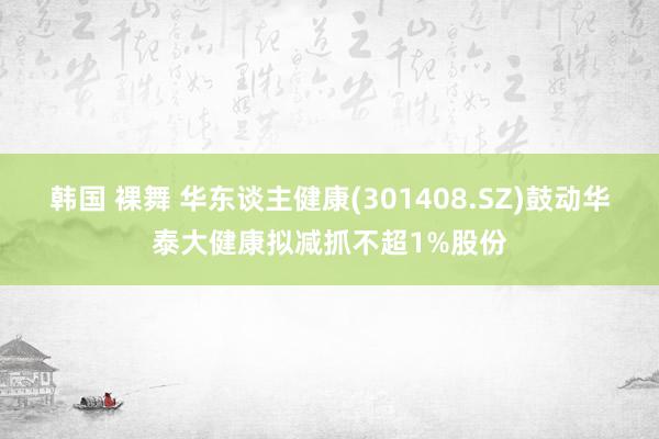 韩国 裸舞 华东谈主健康(301408.SZ)鼓动华泰大健康拟减抓不超1%股份