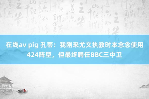 在线av pig 孔蒂：我刚来尤文执教时本念念使用424阵型，但最终聘任BBC三中卫