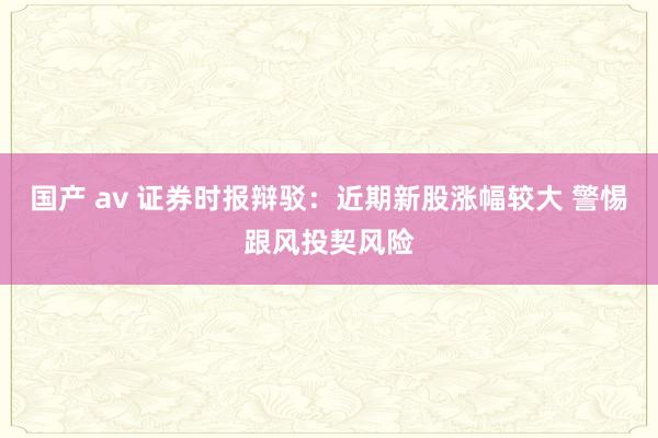 国产 av 证券时报辩驳：近期新股涨幅较大 警惕跟风投契风险