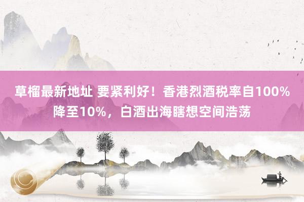 草榴最新地址 要紧利好！香港烈酒税率自100%降至10%，白酒出海瞎想空间浩荡