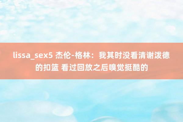 lissa_sex5 杰伦-格林：我其时没看清谢泼德的扣篮 看过回放之后嗅觉挺酷的