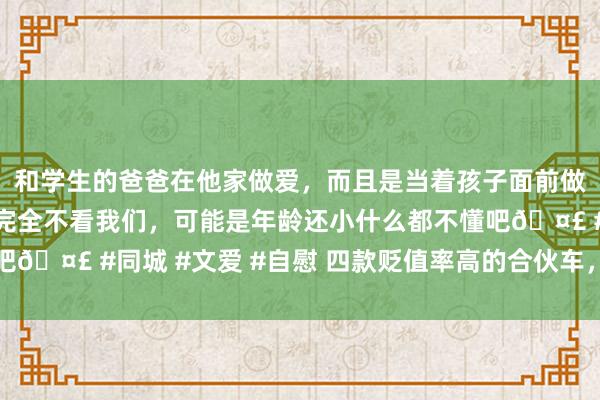 和学生的爸爸在他家做爱，而且是当着孩子面前做爱，太刺激了，孩子完全不看我们，可能是年龄还小什么都不懂吧🤣 #同城 #文爱 #自慰 四款贬值率高的合伙车，凯迪拉克上榜