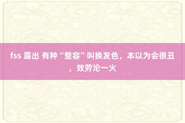 fss 露出 有种“整容”叫换发色，本以为会很丑，效劳沦一火