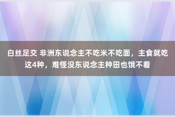 白丝足交 非洲东说念主不吃米不吃面，主食就吃这4种，难怪没东说念主种田也饿不着