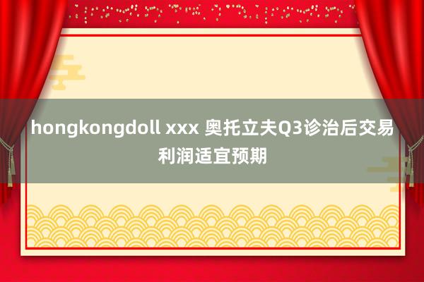 hongkongdoll xxx 奥托立夫Q3诊治后交易利润适宜预期