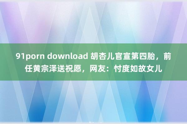 91porn download 胡杏儿官宣第四胎，前任黄宗泽送祝愿，网友：忖度如故女儿