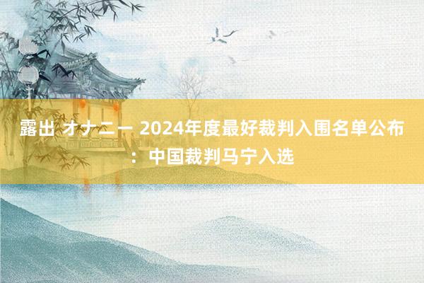 露出 オナニー 2024年度最好裁判入围名单公布：中国裁判马宁入选