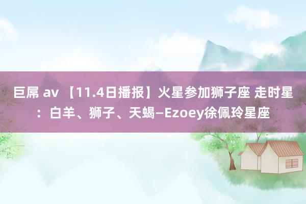 巨屌 av 【11.4日播报】火星参加狮子座 走时星：白羊、狮子、天蝎—Ezoey徐佩玲星座