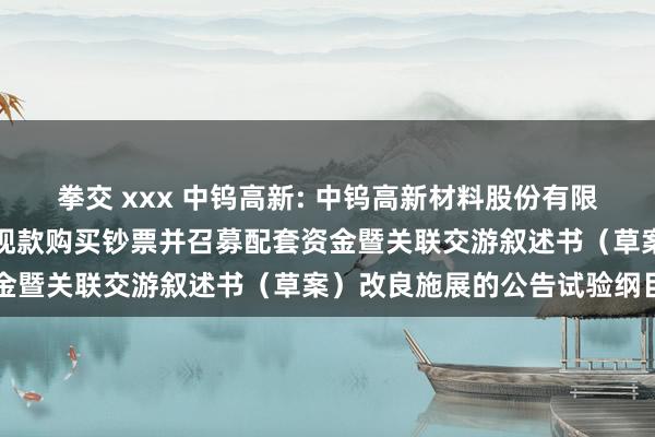 拳交 xxx 中钨高新: 中钨高新材料股份有限公司对于刊行股份及支付现款购买钞票并召募配套资金暨关联交游叙述书（草案）改良施展的公告试验纲目