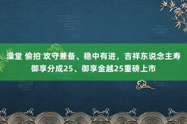 澡堂 偷拍 攻守兼备、稳中有进，吉祥东说念主寿御享分成25、御享金越25重磅上市