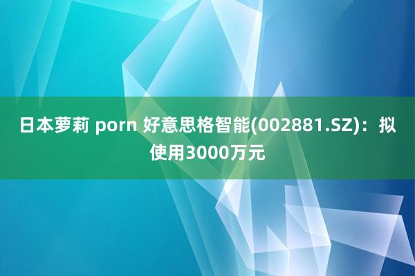 日本萝莉 porn 好意思格智能(002881.SZ)：拟使用3000万元