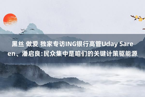 黑丝 做爱 独家专访ING银行高管Uday Sareen、潘启良:民众集中是咱们的关键计策驱能源