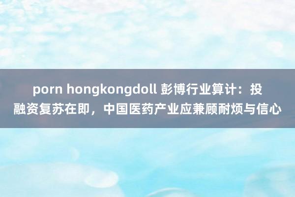 porn hongkongdoll 彭博行业算计：投融资复苏在即，中国医药产业应兼顾耐烦与信心