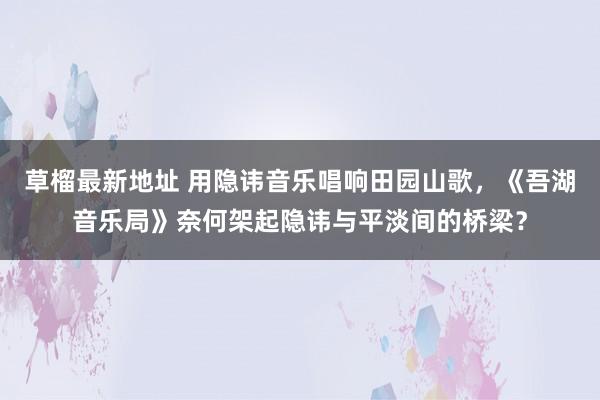 草榴最新地址 用隐讳音乐唱响田园山歌，《吾湖音乐局》奈何架起隐讳与平淡间的桥梁？