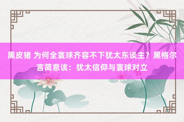 黑皮猪 为何全寰球齐容不下犹太东谈主？黑格尔言简意该：犹太信仰与寰球对立