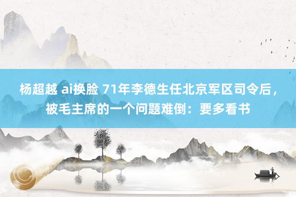 杨超越 ai换脸 71年李德生任北京军区司令后，被毛主席的一个问题难倒：要多看书