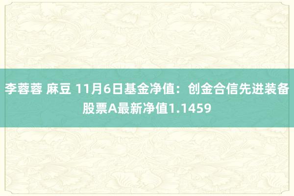 李蓉蓉 麻豆 11月6日基金净值：创金合信先进装备股票A最新净值1.1459