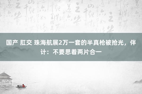 国产 肛交 珠海航展2万一套的半真枪被抢光，伴计：不要思着两片合一