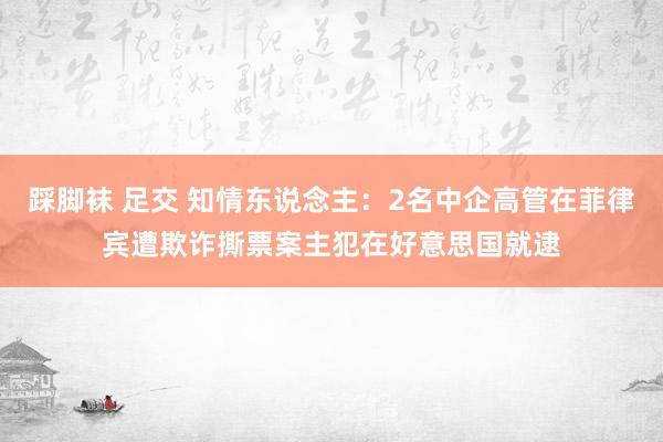 踩脚袜 足交 知情东说念主：2名中企高管在菲律宾遭欺诈撕票案主犯在好意思国就逮