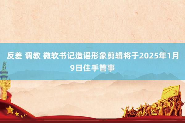 反差 调教 微软书记造谣形象剪辑将于2025年1月9日住手管事